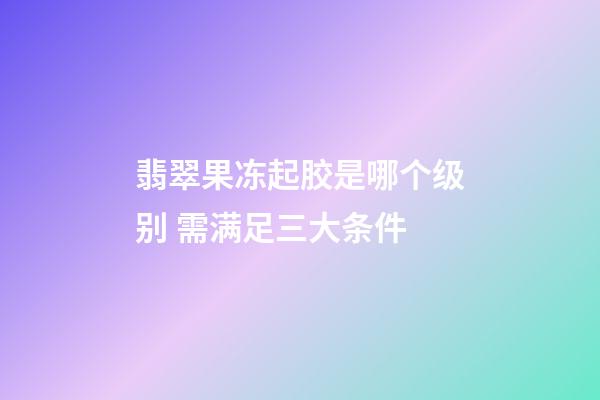 翡翠果冻起胶是哪个级别 需满足三大条件
